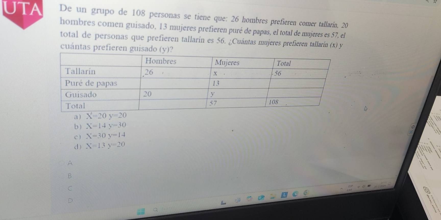 UTA De un grupo de 108 personas se tiene que: 26 hombres prefieren comer tallarín, 20
hombres comen guisado, 13 mujeres prefieren puré de papas, el total de mujeres es 57, el
total de personas que prefieren tallarín es 56. ¿Cuántas mujeres prefieren tallarín (x) y
cuántas prefieren guisado (y)?
a overline X=20y=20
b ) X=14y=30
C ) X=30y=14
d) X=13y=20
A
B