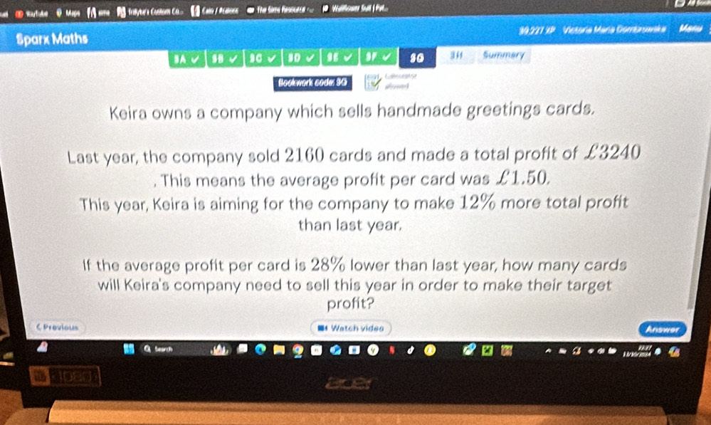 Trasyter's ustaom Ca Calo / R cBoge The fires Resoutd === Veillenam Sall | Pol... 
Sparx Maths 39227 3P Vetoria María Gombnimska Maru 
IA √ .8 so so 344 Summary 
Bookwork sode: 3G Calfoces1 St 
Keira owns a company which sells handmade greetings cards. 
Last year, the company sold 2160 cards and made a total profit of £3240. This means the average profit per card was £1.50. 
This year, Keira is aiming for the company to make 12% more total profit 
than last year. 
If the average profit per card is 28% lower than last year, how many cards 
will Keira's company need to sell this year in order to make their target 
profit? 
C Previous ■4 Watch videe Answer 
DB