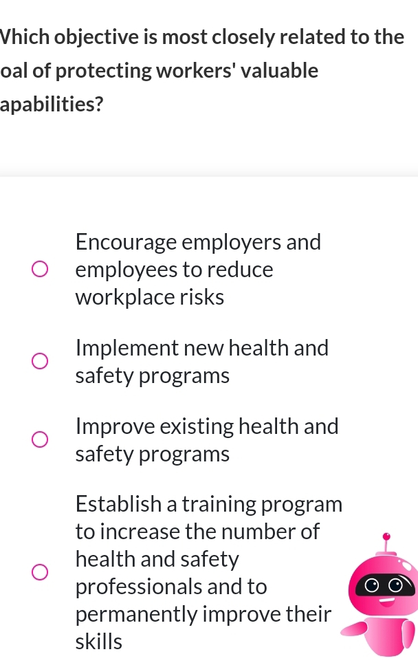 Vhich objective is most closely related to the
oal of protecting workers' valuable
apabilities?
Encourage employers and
employees to reduce
workplace risks
Implement new health and
safety programs
Improve existing health and
safety programs
Establish a training program
to increase the number of
health and safety
professionals and to
permanently improve their
skills