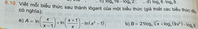 log _816-log _82; _ d) log _26· log _68. 
6.10. Viết mỗi biểu thức sau thành lôgarit của một biểu thức (giả thiết các biểu thức đề
có nghĩa):
a) A=ln ( x/x-1 )+ln ( (x+1)/x )-ln (x^2-1); b) B=21log _3sqrt[3](x)+log _3(9x^2)-log _39.