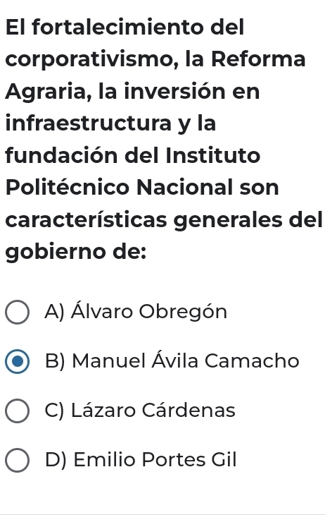 El fortalecimiento del
corporativismo, la Reforma
Agraria, la inversión en
infraestructura y la
fundación del Instituto
Politécnico Nacional son
características generales del
gobierno de:
A) Álvaro Obregón
B) Manuel Ávila Camacho
C) Lázaro Cárdenas
D) Emilio Portes Gil