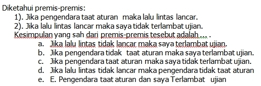 Diketahui premis-premis:
1). Jika pengendara taat aturan maka lalu lintas lancar.
2). Jika lalu lintas lancar maka saya tidak terlambat ujian.
Kesimpulan yang sah dari premis-premis tesebut adalah ... .
a. Jika lalu lintas tidak lancar maka saya terlambat ujian
b. Jika pengendara tidak taat aturan maka saya terlambat ujian.
c. Jika pengendara taat aturan maka saya tidak terlambat ujian.
d. Jika lalu lintas tidak lancar maka pengendara tidak taat aturan
e. E. Pengendara taat aturan dan saya Terlambat ujian