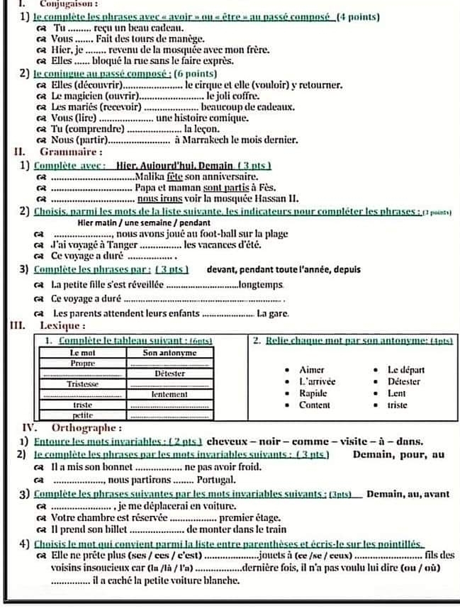 Conjugaison  :
1) le complète les phrases avec « avoir » ou « être » au passé composé _ (4 points)
a Tu ......... reçu un beau cadeau.
ca Vous ....... Fait des tours de manège.
c Hier, je ........ revenu de la mosquée avec mon frère.
Elles ...... bloqué la rue sans le faire exprès.
2) le coniugue au passé composé ; (6 points)
ca Elles (découvrir)._ le cirque et elle (vouloir) y retourner.
« Le magicien (ouvrir) _le joli coffre.
ca Les mariês (recevoir) _beaucoup de cadeaux.
ca Vous (lire) _ une histoire comique.
& Tu (comprendre)_ la leçon.
Nous (partir) _à Marrakech le mois dernier.
II. Grammaire :
1) Complète avec: Hier. Auiourd'hui. Demain ( 3 pts )
_Malika fête son anniversaire.
 _Papa et maman sont partis à Fès.
 _nous irons voir la mosquée Hassan II.
2) Choisis, parmi les mots de la liste suivante, les indicateurs pour compléter les phrases : e  uo
Hier matin / une semaine / pendant
_, nous avons joué au foot-ball sur la plage
J'ai voyagé à Tanger _les vacances d'été.
Ce voyage a duré_
3) Complète les phrases par : ( 3 pts ] devant, pendant toute l'année, depuis
C  La petite fille s'est réveillée _longtemps
ca Ce voyage a duré_
Les parents attendent leurs enfants _La gare.
III.
ographe :
1) Entoure les mots invariables: ( 2 pts ) cheveux - noir - comme - visite - à - dans.
2) le complète les phrases par les mots invariables suivants : ( 3 pts ) Demain, pour, au
Il a mis son bonnet _ne pas avoir froid.
_ nous partirons _Portugal.
3) Complète les phrases suivantes par les mots invariables suivants : (3ats) Demain, au, avant
_. , je me déplacerai en voiture.
ca Votre chambre est réservée _premier étage.
c Il prend son billet _de monter dans le train
4) Choisis le mot qui convient parmi la liste entre parenthèses et écris-le sur les pointillés.
6 Elle ne prête plus (ses / ces / c'est) _ijouets à (ce /se / ceux) _fils des
voisins insoucieux car (la /là / l'a) _........dernière fois, il n'a pas voulu lui dire (ou / où)
_il a caché la petite voiture blanche.