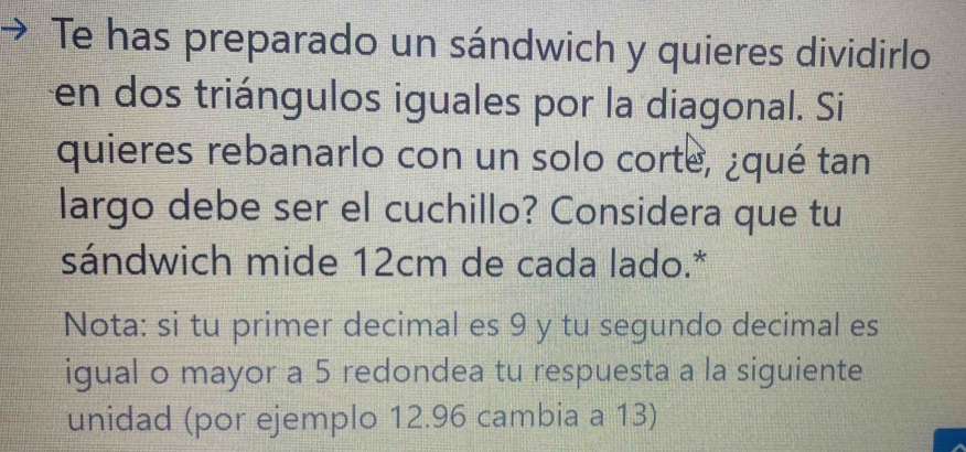 Te has preparado un sándwich y quieres dividirlo 
en dos triángulos iguales por la diagonal. Si 
quieres rebanarlo con un solo corte, ¿qué tan 
largo debe ser el cuchillo? Considera que tu 
sándwich mide 12cm de cada lado.* 
Nota: si tu primer decimal es 9 y tu segundo decimal es 
igual o mayor a 5 redondea tu respuesta a la siguiente 
unidad (por ejemplo 12.96 cambia a 13)