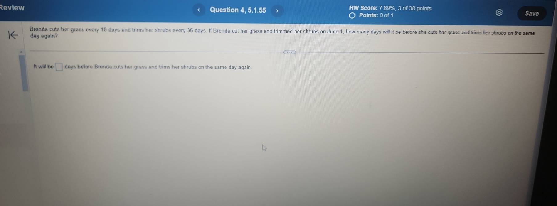 Review Question 4, 5.1.55 HW Score: 7.89%, 3 of 38 points Save 
Points: 0 of 1 
Brenda cuts her grass every 10 days and trims her shrubs every 36 days. If Brenda cut her grass and trimmed her shrubs on June 1, how many days will it be before she cuts her grass and trims her shrubs on the same
day again? 
It will be bigcirc days before Brenda cuts her grass and trims her shrubs on the same day again.