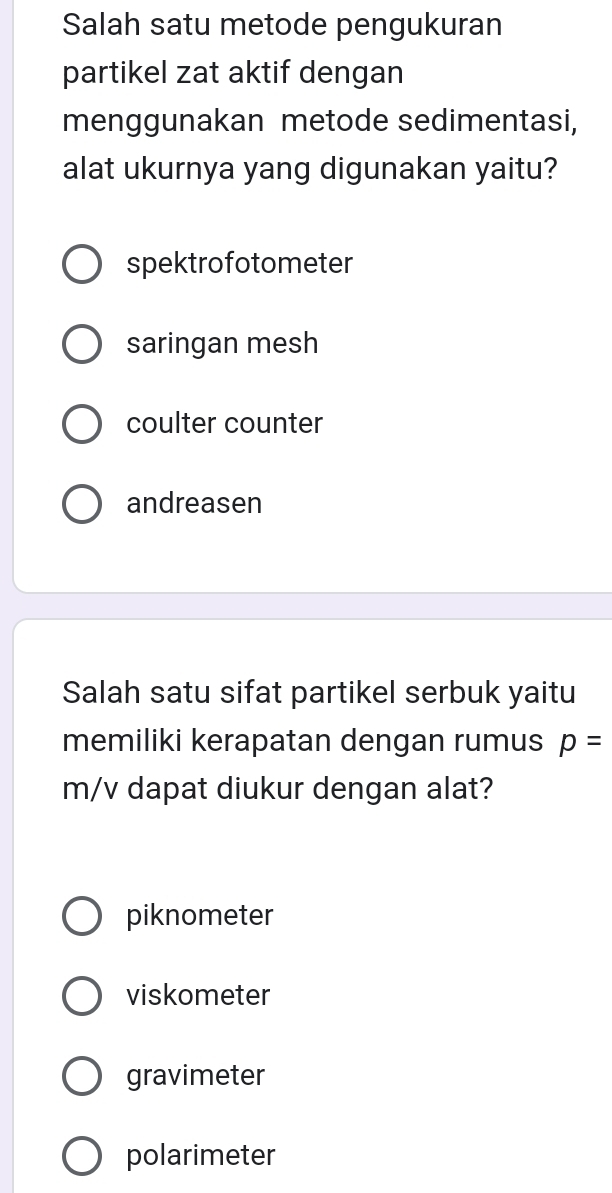 Salah satu metode pengukuran
partikel zat aktif dengan
menggunakan metode sedimentasi,
alat ukurnya yang digunakan yaitu?
spektrofotometer
saringan mesh
coulter counter
andreasen
Salah satu sifat partikel serbuk yaitu
memiliki kerapatan dengan rumus p=
m/v dapat diukur dengan alat?
piknometer
viskometer
gravimeter
polarimeter