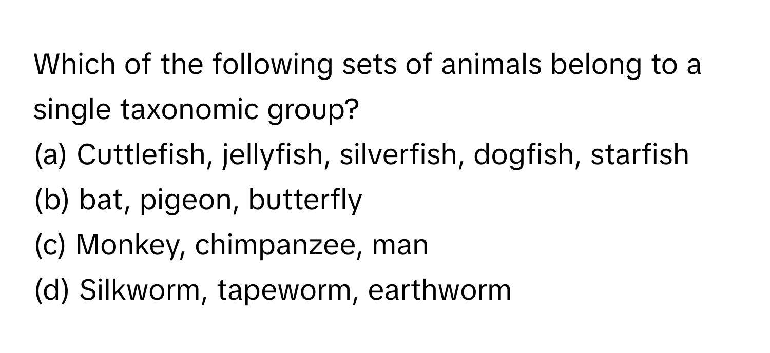 Which of the following sets of animals belong to a single taxonomic group?
(a) Cuttlefish, jellyfish, silverfish, dogfish, starfish
(b) bat, pigeon, butterfly
(c) Monkey, chimpanzee, man
(d) Silkworm, tapeworm, earthworm