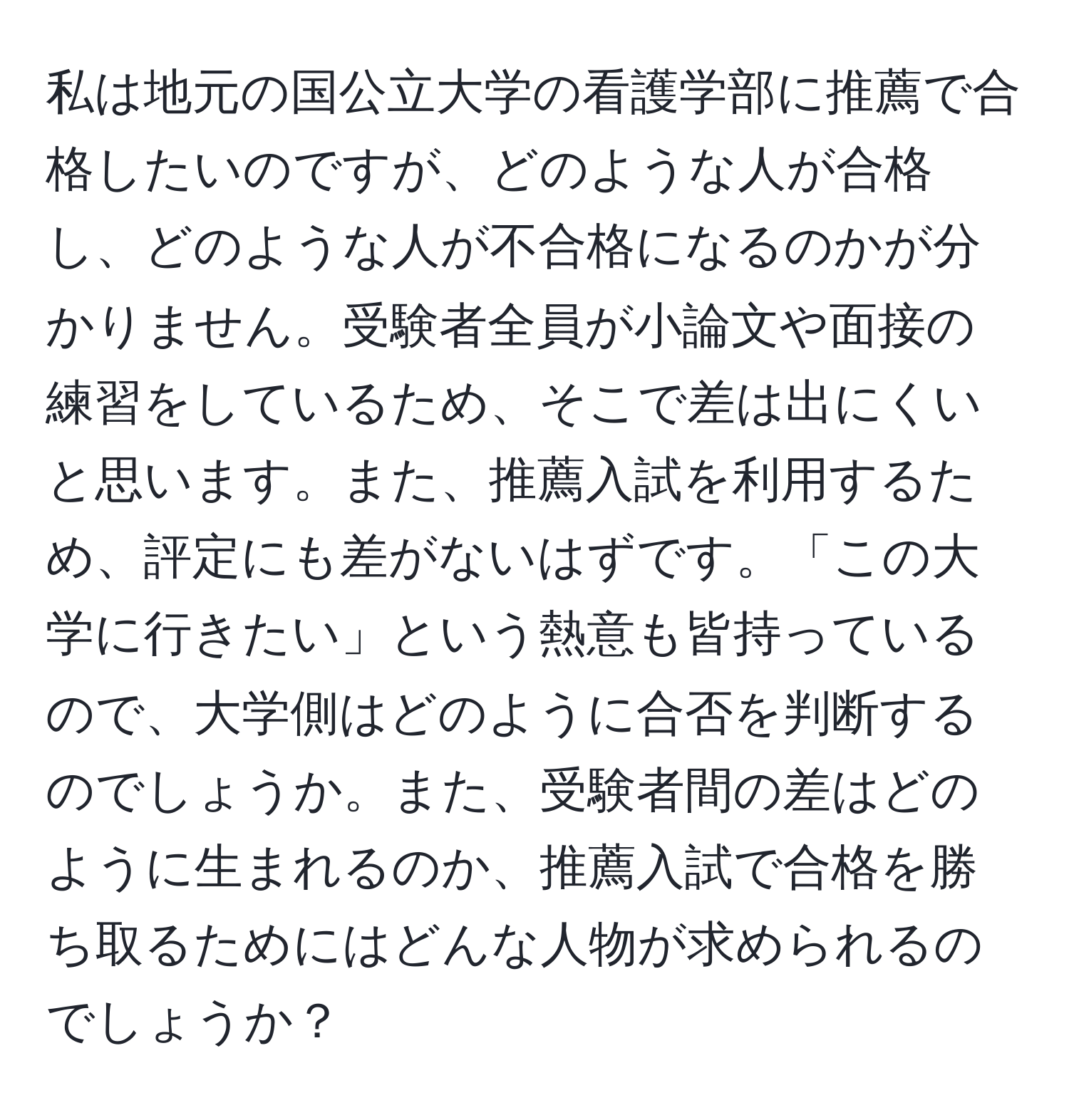 私は地元の国公立大学の看護学部に推薦で合格したいのですが、どのような人が合格し、どのような人が不合格になるのかが分かりません。受験者全員が小論文や面接の練習をしているため、そこで差は出にくいと思います。また、推薦入試を利用するため、評定にも差がないはずです。「この大学に行きたい」という熱意も皆持っているので、大学側はどのように合否を判断するのでしょうか。また、受験者間の差はどのように生まれるのか、推薦入試で合格を勝ち取るためにはどんな人物が求められるのでしょうか？