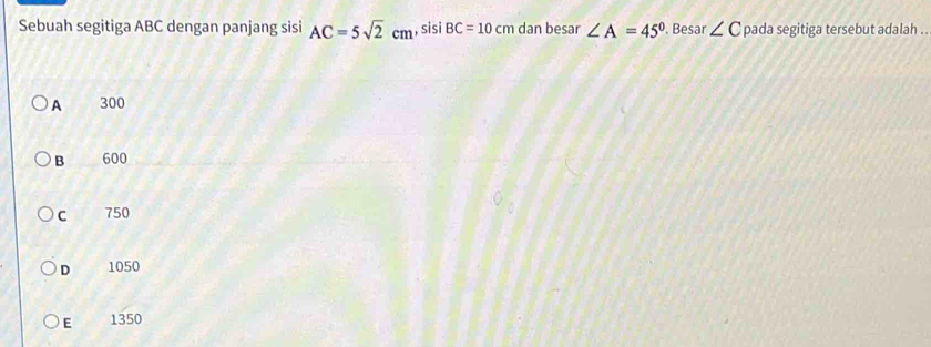 Sebuah segitiga ABC dengan panjang sisi AC=5sqrt(2)cm ,sisi BC=10cm dan besar ∠ A=45°. Besar ∠ C pada segitiga tersebut adalah .
A 300
B 600
C 750
D 1050
E 1350