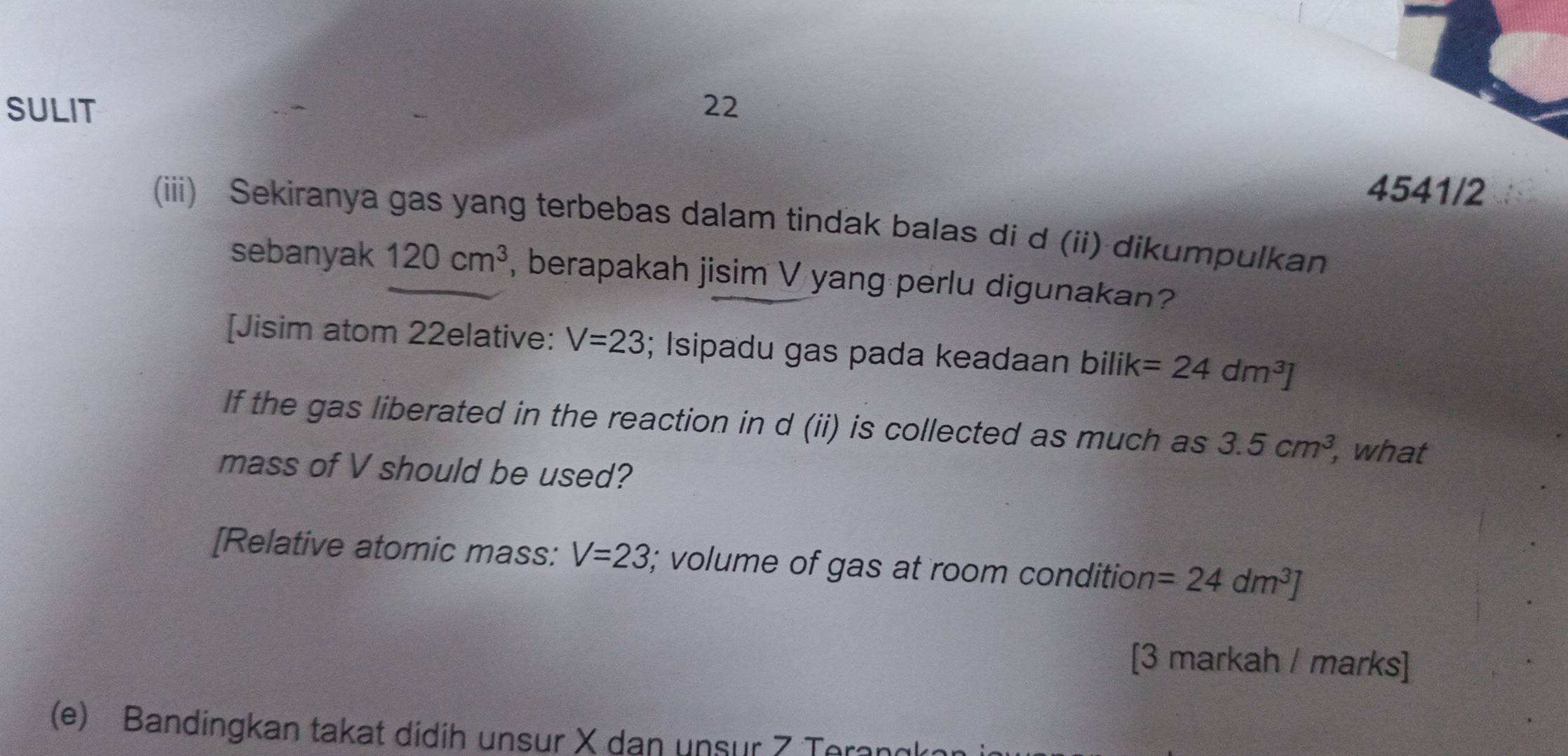 SULIT 22 
4541/2 
(iii) Sekiranya gas yang terbebas dalam tindak balas di d (ii) dikumpulkan 
sebanyak 120cm^3 , berapakah jisim V yang perlu digunakan? 
[Jisim atom 22elative: V=23; Isipadu gas pada keadaan bilik=24dm^3]
If the gas liberated in the reaction in d (ii) is collected as much as 3.5cm^3, , what 
mass of V should be used? 
[Relative atomic mass: V=23; volume of gas at room condition =24dm^3]
[3 markah / marks] 
(e) Bandingkan takat didih unsur X dan unsur 7 Teranl