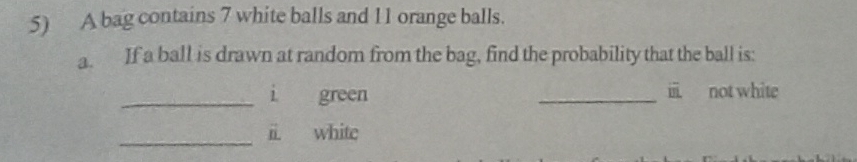 A bag contains 7 white balls and 11 orange balls. 
a. If a ball is drawn at random from the bag, find the probability that the ball is: 
_i green _iii not white 
_ 
ii white