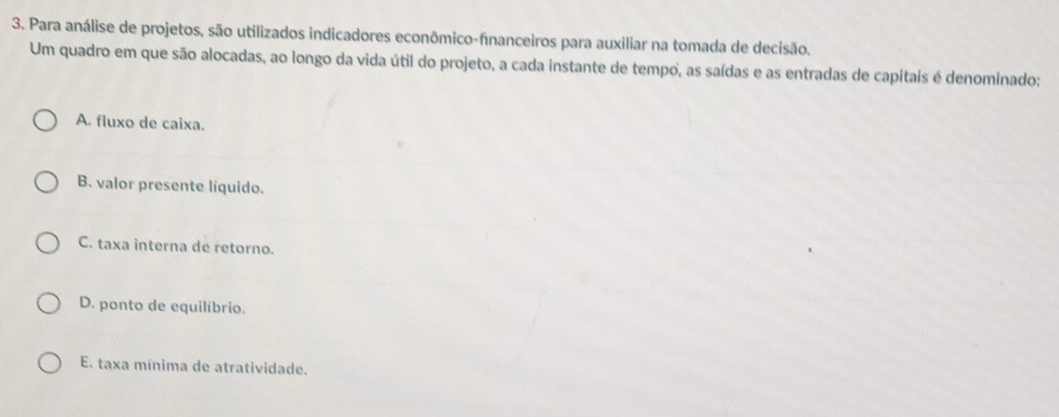 Para análise de projetos, são utilizados indicadores econômico-financeiros para auxiliar na tomada de decisão.
Um quadro em que são alocadas, ao longo da vida útil do projeto, a cada instante de tempo, as saídas e as entradas de capitais é denominado:
A. fluxo de caixa.
B. valor presente líquido.
C. taxa interna de retorno.
D. ponto de equilíbrio.
E. taxa mínima de atratividade.