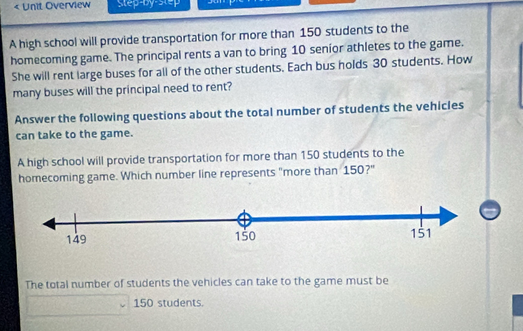 « Unit Overview Step-by-step
A high school will provide transportation for more than 150 students to the
homecoming game. The principal rents a van to bring 10 senior athletes to the game.
She will rent large buses for all of the other students. Each bus holds 30 students. How
many buses will the principal need to rent?
Answer the following questions about the total number of students the vehicles
can take to the game.
A high school will provide transportation for more than 150 students to the
homecoming game. Which number line represents "more than 150?"
The total number of students the vehicles can take to the game must be
150 students.