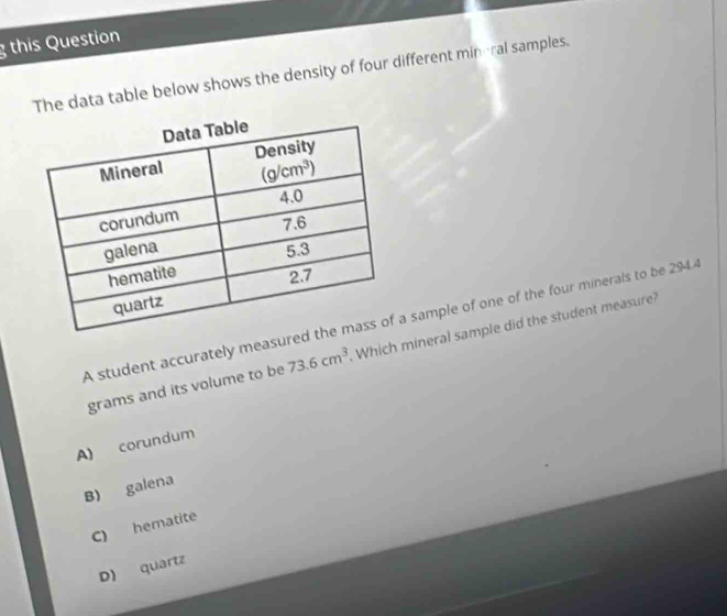 this Question
The data table below shows the density of four different mineral samples.
A student accurately measure sample of one of the four minerals to be 2944
grams and its volume to be 73.6cm^3 Which mineral sample did the student measure?
A) corundum
B) galena
C) hematite
D) quartz