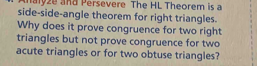 Analyze and Persevere The HL Theorem is a 
side-side-angle theorem for right triangles. 
Why does it prove congruence for two right 
triangles but not prove congruence for two 
acute triangles or for two obtuse triangles?