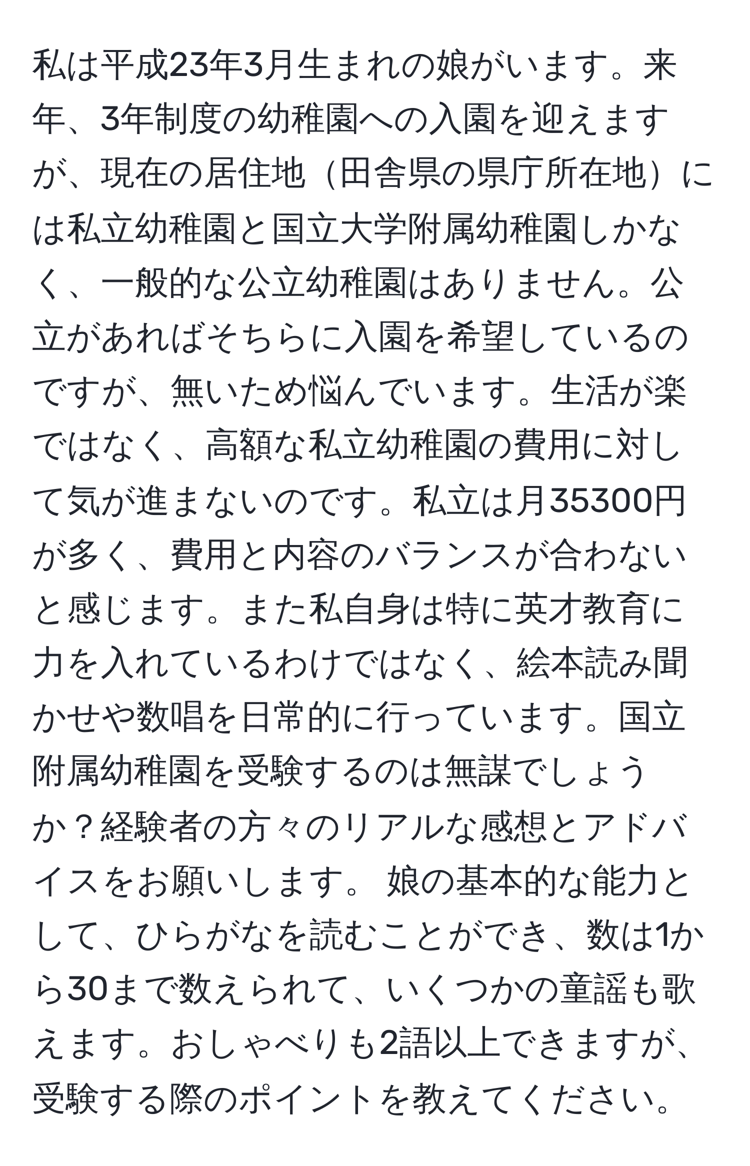 私は平成23年3月生まれの娘がいます。来年、3年制度の幼稚園への入園を迎えますが、現在の居住地田舎県の県庁所在地には私立幼稚園と国立大学附属幼稚園しかなく、一般的な公立幼稚園はありません。公立があればそちらに入園を希望しているのですが、無いため悩んでいます。生活が楽ではなく、高額な私立幼稚園の費用に対して気が進まないのです。私立は月35300円が多く、費用と内容のバランスが合わないと感じます。また私自身は特に英才教育に力を入れているわけではなく、絵本読み聞かせや数唱を日常的に行っています。国立附属幼稚園を受験するのは無謀でしょうか？経験者の方々のリアルな感想とアドバイスをお願いします。 娘の基本的な能力として、ひらがなを読むことができ、数は1から30まで数えられて、いくつかの童謡も歌えます。おしゃべりも2語以上できますが、受験する際のポイントを教えてください。