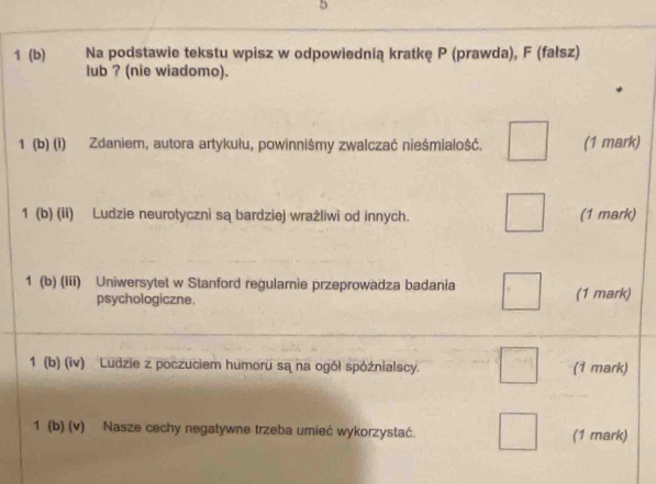 5 
1 (b) Na podstawie tekstu wpisz w odpowiednią kratkę P (prawda), F (fałsz) 
lub ? (nie wiadomo). 
1 (b) (i) Zdaniem, autora artykułu, powinniśmy zwalczać nieśmiałość. (1 mark) 
1 (b) (ii) Ludzie neurotyczni są bardziej wrażliwi od innych. (1 mark) 
1 (b) (Iii) Uniwersytet w Stanford regularnie przeprowadza badania (1 mark) 
psychologiczne. 
1 (b) (iv) Ludzie z poczuciem humoru są na ogół spóźnialscy. (1 mark) 
1 (b) (v) Nasze cechy negatywne trzeba umieć wykorzystać. (1 mark)