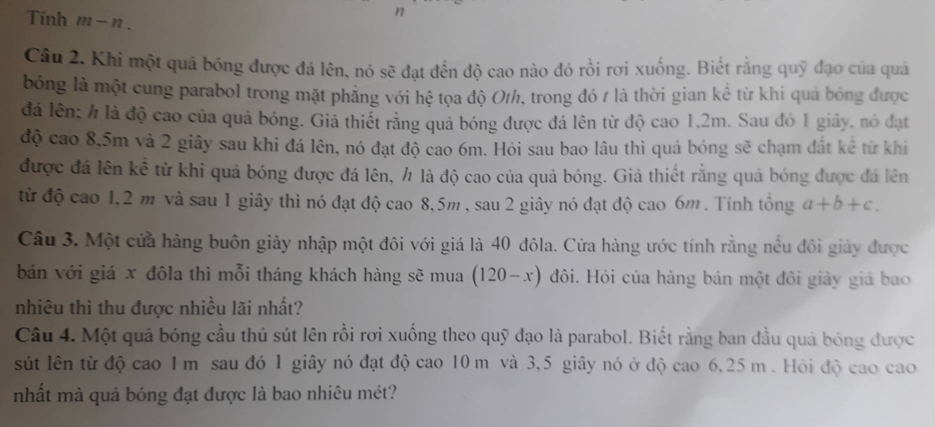 Tính m-n.
n
Câu 2. Khi một quả bóng được đá lên, nó sẽ đạt đến độ cao nào đó rồi rơi xuống. Biết rằng quỹ đạo của quả
bóng là một cung parabol trong mặt phẳng với hệ tọa độ Oth, trong đó t là thời gian kể từ khi quả bóng được
đá lên: h là độ cao của quả bóng. Giả thiết rằng quả bóng được đá lên từ độ cao 1,2m. Sau đó 1 giây, nó đạt
độ cao 8.5m và 2 giây sau khi đá lên, nó đạt độ cao 6m. Hỏi sau bao lâu thì quả bóng sẽ chạm đất kê từ khi
được đá lên kể từ khi quả bóng được đá lên, h là độ cao của quả bóng. Giả thiết rằng quả bóng được đá lên
từ độ cao 1,2 m và sau 1 giây thì nó đạt độ cao 8,5m , sau 2 giây nó đạt độ cao 6m . Tính tổng a+b+c.
Câu 3. Một cửa hàng buôn giày nhập một đôi với giá là 40 đôla. Cửa hàng ước tính rằng nều đôi giảy được
bán với giá x đôla thì mỗi tháng khách hàng sẽ mua (120-x) đôi. Hỏi của hàng bán một đôi giảy giá bao
nhiêu thì thu được nhiều lãi nhất?
Câu 4. Một quả bóng cầu thủ sút lên rồi rơi xuống theo quỹ đạo là parabol. Biết rằng ban đầu quả bóng được
sút lên từ độ cao 1 m sau đó 1 giây nó đạt độ cao 10 m và 3,5 giây nó ở độ cao 6,25 m . Hỏi độ cao cao
nhất mà quả bóng đạt được là bao nhiêu mét?