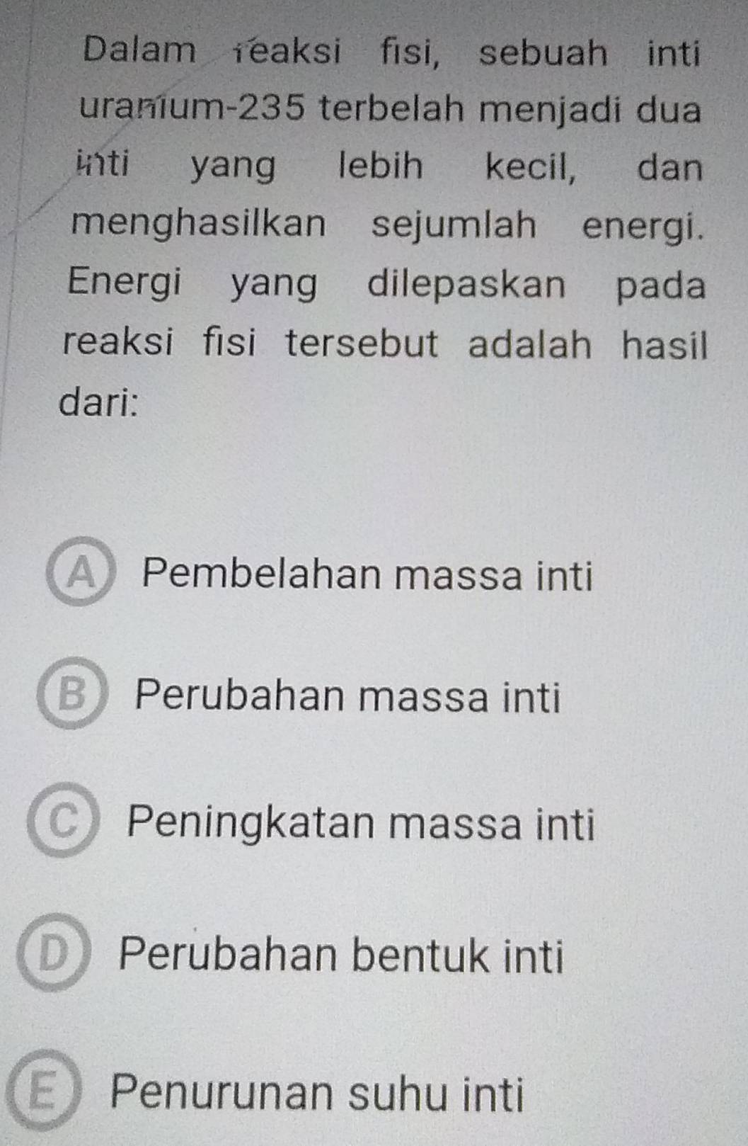 Dalam reaksi fisi, sebuah inti
uranium- 235 terbelah menjadi dua
inti yang lebih kecil, dan
menghasilkan sejumlah energi.
Energi yang dilepaskan pada
reaksi fisi tersebut adalah hasil 
dari:
A Pembelahan massa inti
B Perubahan massa inti
C Peningkatan massa inti
D Perubahan bentuk inti
E Penurunan suhu inti