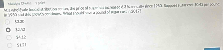 At a wholèsale food distribution center, the price of sugar has increased 6.3 % annually since 1980. Suppose sugar cost $0.43 per pound
in 1980 and this growth continues. What should have a pound of sugar cost in 2017?
$3.30
$2.42
$4.12
$1.21