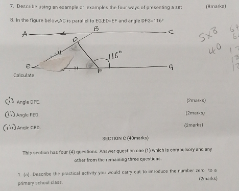 Describe using an example or examples the four ways of presenting a set (8marks) 
8. In the figure below, AC is parallel to EG, ED=EF and angle DF G=116°
Angle DFE. (2marks) 
11) Angle FED. (2marks) 
(1ii) Angle CBD. (2marks) 
SECTION C (40marks) 
This section has four (4) questions. Answer question one (1) which is compulsory and any 
other from the remaining three questions. 
1. (a). Describe the practical activity you would carry out to introduce the number zero to a 
primary school class. (2marks)