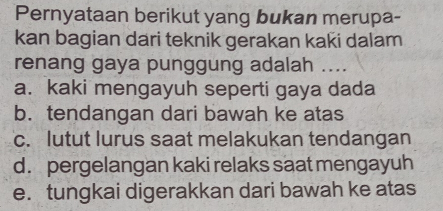 Pernyataan berikut yang bukan merupa-
kan bagian dari teknik gerakan kaki dalam
renang gaya punggung adalah ....
a. kaki mengayuh seperti gaya dada
b. tendangan dari bawah ke atas
c. lutut lurus saat melakukan tendangan
d. pergelangan kaki relaks saat mengayuh
e. tungkai digerakkan dari bawah ke atas