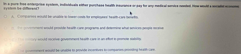 In a pure free enterprise system, individuals either purchase health insurance or pay for any medical service needed. How would a socialist economic
system be different?
A Companies would be unable to lower costs for employees' health-care benefits.
8 the government would provide health care programs and determine what services people receive
The military would receive government health care in an effort to promote stability.
o The government would be unable to provide incentives to companies providing health care.