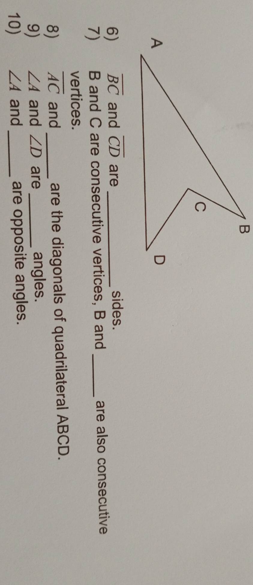 overline BC and overline CD are_ 
sides. 
7) B and C are consecutive vertices, B and _are also consecutive 
vertices. 
8) overline AC and _are the diagonals of quadrilateral ABCD. 
9) ∠ A and ∠ D are_ angles. 
10) ∠ A and _are opposite angles.