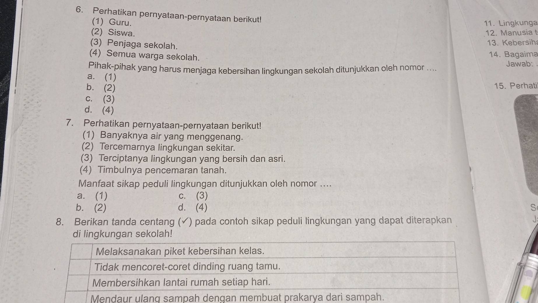 Perhatikan pernyataan-pernyataan berikut!
(1) Guru. 11. Lingkunga
(2) Siswa. 12. Manusia t
(3) Penjaga sekolah.
13. Kebersih
(4) Semua warga sekolah. 14. Bagaima
Pihak-pihak yang harus menjaga kebersihan lingkungan sekolah ditunjukkan oleh nomor ....
Jawab:
a. (1)
b. (2)
15. Perhati
c. (3)
d. (4)
7. Perhatikan pernyataan-pernyataan berikut!
(1) Banyaknya air yang menggenang.
(2) Tercemarnya lingkungan sekitar.
(3) Terciptanya lingkungan yang bersih dan asri.
(4) Timbulnya pencemaran tanah.
Manfaat sikap peduli lingkungan ditunjukkan oleh nomor ....
a. (1) c. (3)
b. (2) d. (4) S
8. Berikan tanda centang (✓) pada contoh sikap peduli lingkungan yang dapat diterapkan
di lingkungan sekolah!