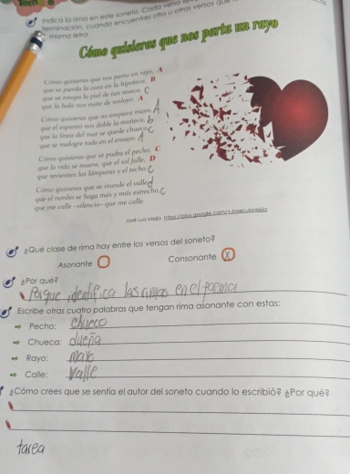 Indica la rima en este soneto. Cada versa 
terminación. cuando encuentres ofro u otros versos qU 
Cómo quisieros que nos parta un rayo 
misma letra. 
Cómo quisienas que nox parta un rayo. 
sue se pieeda la cusa en la hipoteca. 
que se nompa la piel de tan reseca. C 
gue fu hala nus mate de sonlayo. A 
Como quiienis que no empiece mayo 
que el espanto nos duble la muñeca. B 
que se malogre todo en el ensayo. çoe la línea del mar se quede chueçao 
Cómo quisieras que se pudra el pecho, C 
que la vula se mueza, que et sot falle, D 
que revienten las lámparas y el techo. 
Cómo quisieras que se inunde el valle 
que el runsbo se haga más y más estrecho 
que me calle -silencio- que me calle. 
José Luis Mejlo httos Apius google. comV + JseLvisMejio 
¿Qué clase de rima hay entre los versos del soneto? 
Asonante Consonante x 
_ 
¿Por qué? 
Escribe otras cuatro palabras que tengan rima asonante con estas: 
Pecho: 
_ 
Chueca: 
_ 
Rayo:_ 
Calle:_ 
¿Cómo crees que se sentía el autor del soneto cuando lo escribió? ¿Por qué? 
_ 
_