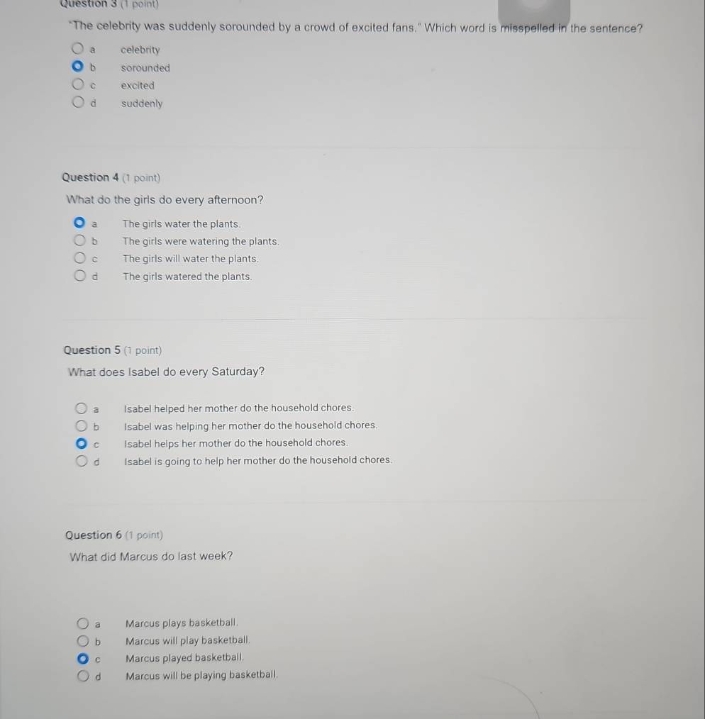 "The celebrity was suddenly sorounded by a crowd of excited fans." Which word is misspelled in the sentence?
a celebrity
b sorounded
c excited
d suddenly
Question 4 (1 point)
What do the girls do every afternoon?
a The girls water the plants.
bì The girls were watering the plants.
c The girls will water the plants.
dì The girls watered the plants.
Question 5 (1 point)
What does Isabel do every Saturday?
a Isabel helped her mother do the household chores.
b Isabel was helping her mother do the household chores.
C Isabel helps her mother do the household chores.
dì Isabel is going to help her mother do the household chores.
Question 6 (1 point)
What did Marcus do last week?
a Marcus plays basketball.
b Marcus will play basketball.
C Marcus played basketball.
d Marcus will be playing basketball.