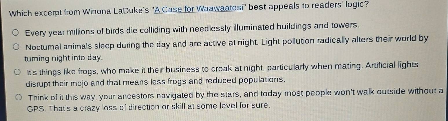 Which excerpt from Winona LaDuke’s "A Case for Waawaatesi” best appeals to readers’ logic?
Every year millions of birds die colliding with needlessly illuminated buildings and towers.
Nocturnal animals sleep during the day and are active at night. Light pollution radically alters their world by
turning night into day.
It's things like frogs, who make it their business to croak at night, particularly when mating. Artificial lights
disrupt their mojo and that means less frogs and reduced populations.
Think of it this way, your ancestors navigated by the stars, and today most people won't walk outside without a
GPS. That's a crazy loss of direction or skill at some level for sure.