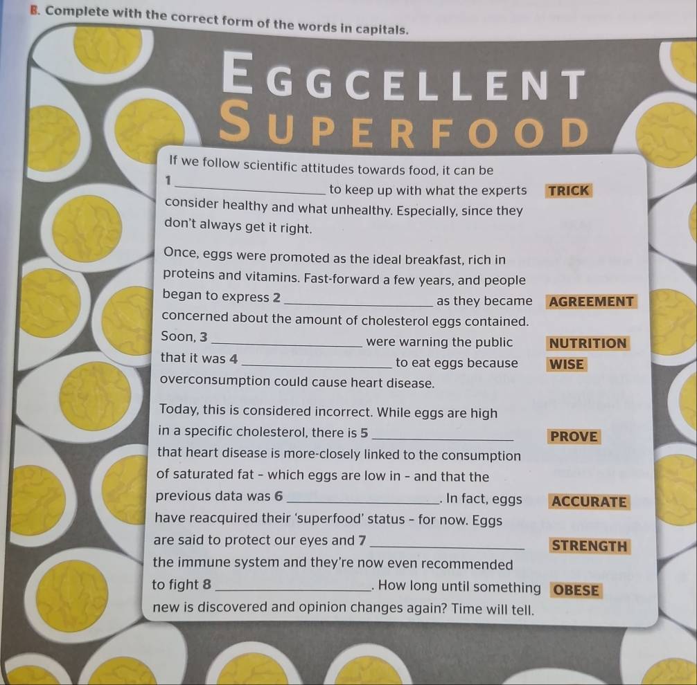 Complete with the correct form of the words in capitals. 
Eggcellent 
Superfo ● D 
If we follow scientific attitudes towards food, it can be 
_ 
1 
to keep up with what the experts TRICK 
consider healthy and what unhealthy. Especially, since they 
don't always get it right. 
Once, eggs were promoted as the ideal breakfast, rich in 
proteins and vitamins. Fast-forward a few years, and people 
began to express 2 _as they became AGREEMENT 
concerned about the amount of cholesterol eggs contained. 
Soon, 3 _ were warning the public NUTRITION 
that it was 4 _to eat eggs because WISE 
overconsumption could cause heart disease. 
Today, this is considered incorrect. While eggs are high 
in a specific cholesterol, there is 5 _ 
PROVE 
that heart disease is more-closely linked to the consumption 
of saturated fat - which eggs are low in - and that the 
previous data was 6 _ . In fact, eggs ACCURATE 
have reacquired their ‘superfood’ status - for now. Eggs 
are said to protect our eyes and 7 _STRENGTH 
the immune system and they’re now even recommended 
to fight 8 _. How long until something OBESE 
new is discovered and opinion changes again? Time will tell.