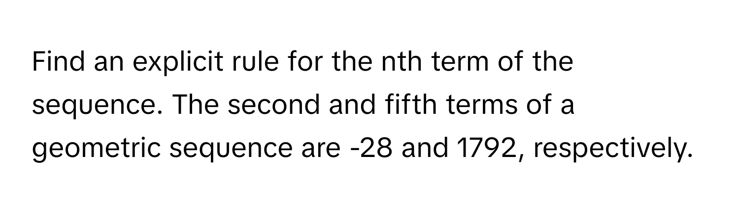 Find an explicit rule for the nth term of the sequence. The second and fifth terms of a geometric sequence are -28 and 1792, respectively.