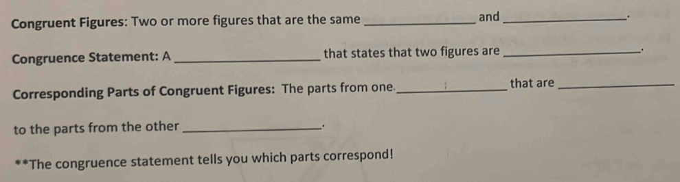 Congruent Figures: Two or more figures that are the same _and_ 
.. 
Congruence Statement: A_ that states that two figures are _. 
Corresponding Parts of Congruent Figures: The parts from one._ that are_ 
to the parts from the other_ 
. 
**The congruence statement tells you which parts correspond!