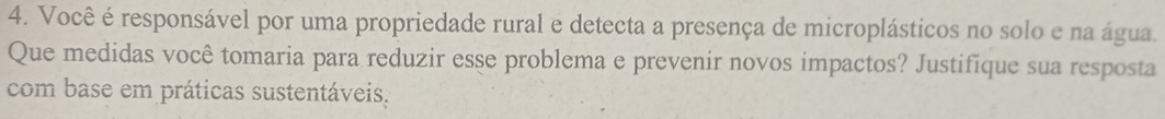 Você é responsável por uma propriedade rural e detecta a presença de microplásticos no solo e na água. 
Que medidas você tomaria para reduzir esse problema e prevenir novos impactos? Justifique sua resposta 
com base em práticas sustentáveis.