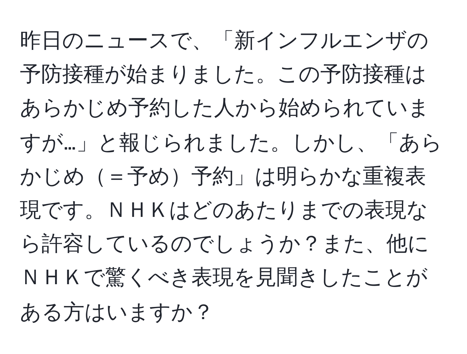 昨日のニュースで、「新インフルエンザの予防接種が始まりました。この予防接種はあらかじめ予約した人から始められていますが…」と報じられました。しかし、「あらかじめ＝予め予約」は明らかな重複表現です。ＮＨＫはどのあたりまでの表現なら許容しているのでしょうか？また、他にＮＨＫで驚くべき表現を見聞きしたことがある方はいますか？