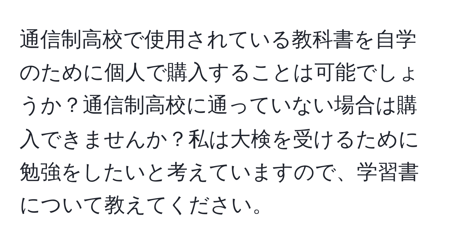 通信制高校で使用されている教科書を自学のために個人で購入することは可能でしょうか？通信制高校に通っていない場合は購入できませんか？私は大検を受けるために勉強をしたいと考えていますので、学習書について教えてください。