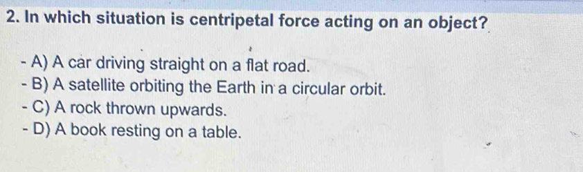 In which situation is centripetal force acting on an object?
- A) A car driving straight on a flat road.
- B) A satellite orbiting the Earth in a circular orbit.
- C) A rock thrown upwards.
- D) A book resting on a table.