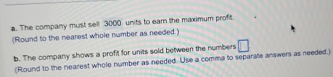 The company must sell 3000 units to earn the maximum profit. 
(Round to the nearest whole number as needed.) 
b. The company shows a profit for units sold between the numbers □ 
(Round to the nearest whole number as needed. Use a comma to separate answers as needed.)