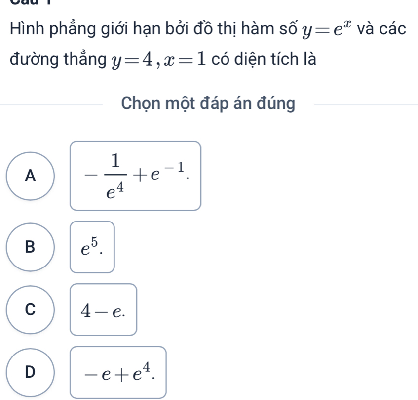 Hình phẳng giới hạn bởi đồ thị hàm số y=e^x và các
đường thẳng y=4, x=1 có diện tích là
Chọn một đáp án đúng
A - 1/e^4 +e^(-1).
B e^5.
C 4-e.
D -e+e^4.