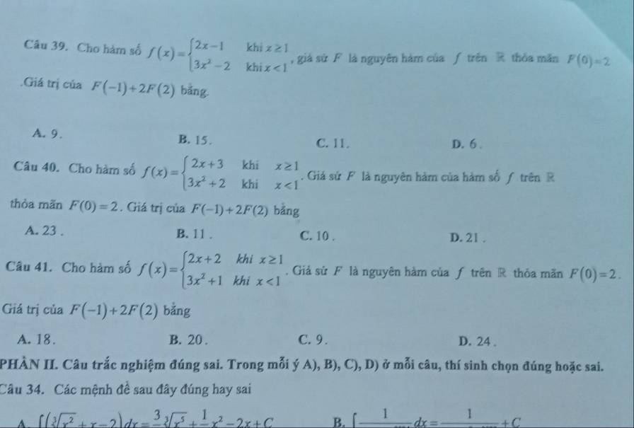 Cho hàm số f(x)=beginarrayl 2x-1khix≥ 1 3x^2-2khix<1endarray. , giá sử F là nguyên hàm của ƒ trên R thỏa mãn F(0)=2.Giá trị của F(-1)+2F(2) bảng.
A. 9. B. 15. C. 11. D. 6
Câu 40. Cho hàm số f(x)=beginarrayl 2x+3khix≥ 1 3x^2+2khix<1endarray.. Giả sứ F là nguyên hàm của hàm số ƒ trên R
thòa mãn F(0)=2. Giá trị của F(-1)+2F(2) bằng
A. 23. B. 11. C. 10. D. 21.
Câu 41. Cho hàm số f(x)=beginarrayl 2x+2khix≥ 1 3x^2+1khix<1endarray.. Giả sử F là nguyên hàm của ƒ trên R thỏa mãn F(0)=2. 
Giá trị của F(-1)+2F(2) bằng
A. 18. B. 20. C. 9. D. 24.
PHÀN II. Câu trắc nghiệm đúng sai. Trong mỗi (A),B),C),D ) ở mỗi câu, thí sinh chọn đúng hoặc sai.
Câu 34. Các mệnh đề sau đây đúng hay sai
A. ∈t (sqrt[3](x^2)+x-2)dx=frac 3sqrt[3](x^5)+frac 1x^2-2x+C B. ∈t frac 1dx=frac 1+C