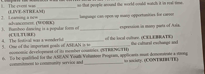 Compere the sentences wit the 
1. The event was _so that people around the world could watch it in real time. 
(LIVE-STREAM) 
2. Learning a new _language can open up many opportunities for career 
advancement. (WORK) 
3. Bamboo dancing is a popular form of_ expression in many parts of Asia. 
(CULTURE) 
4. The festival was a wonderful _of the local culture. (CELEBRATE) 
5. One of the important goals of ASEAN is to _the cultural exchange and 
economic development of its member countries. (STRENGTH) 
6. To be qualified for the ASEAN Youth Volunteer Program, applicants must demonstrate a strong 
commitment to community service and _to society. (CONTRIBUTE)