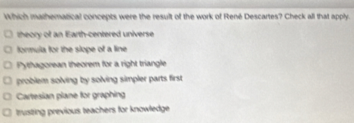 Which matheratical concepts were the result of the work of René Descartes? Check all that apply.
theory of an Earth-centered universe
formula for the slope of a line
Pythagorean theorem for a right triangle
problem solving by solving simpler parts first .
Cartesian plane for graphing
trusting previous teachers for knowledge