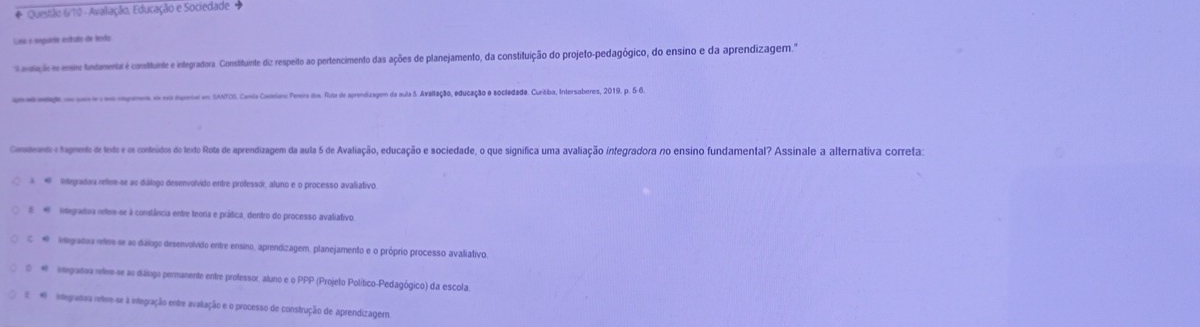 # Quetão 6/10 - Avalação, Educação e Sociedade 
Gna-e sepuíta estuño de lesão
aotição e esne tntamental é constituinte e integradora. Constituinte diz respeito ao pertencimento das ações de planejamento, da constituição do projeto-pedagógico, do ensino e da aprendizagem.'
en e adaga de som e om capenes es nm dporiv em SNTOS. Canta Cavorlano Perera ds. Rota de aprendizagem da aula 5. Avallação, educação e socledada. Curitba, Intersaberos, 2019, p. 5 6.
Codento e tagmento de toxde e os conteidos do texto Rota de aprendizagem da aula 5 de Avaliação, educação e sociedade, o que significa uma avaliação integradora no ensino fundamental? Assinale a alternativa correta:
A # Integradara refere-se as diálogo desenvolvido entre professor, aluno e o processo avaliativo.
# * integrafova neter-se à constância entre teora e prática, dentro do processo avaliativo
C egradoa retee se ao dálogo desenvolvido entre ensino, aprendizagem, planejamento e o próprio processo avaliativo.
①# egradsa relee-se as diálogo permanente entre professor, aluno e o PPP (Projeto Político-Pedagógico) da escola.
iegradra nere se à inegração entre avaliação e o processo de construção de aprendizagem