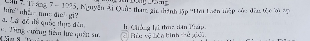 san Đồng Dương.
Cau 7. Tháng 7 - 1925, Nguyễn Ái Quốc tham gia thành lập “Hội Liên hiệp các dân tộc bị áp
bức'' nhằm mục đích gì?
a. Lật đổ đế quốc thực dân.
b. Chống lại thực dân Pháp.
c. Tăng cường tiềm lực quân sự. d. Bảo vệ hòa bình thế giới.
Câu 8 7