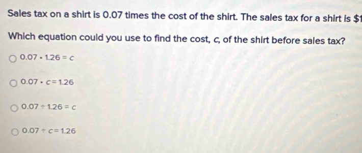 Sales tax on a shirt is 0.07 times the cost of the shirt. The sales tax for a shirt is $1
Which equation could you use to find the cost, c, of the shirt before sales tax?
0.07· 1.26=c
0.07· c=1.26
0.07/ 1.26=c
0.07/ c=1.26