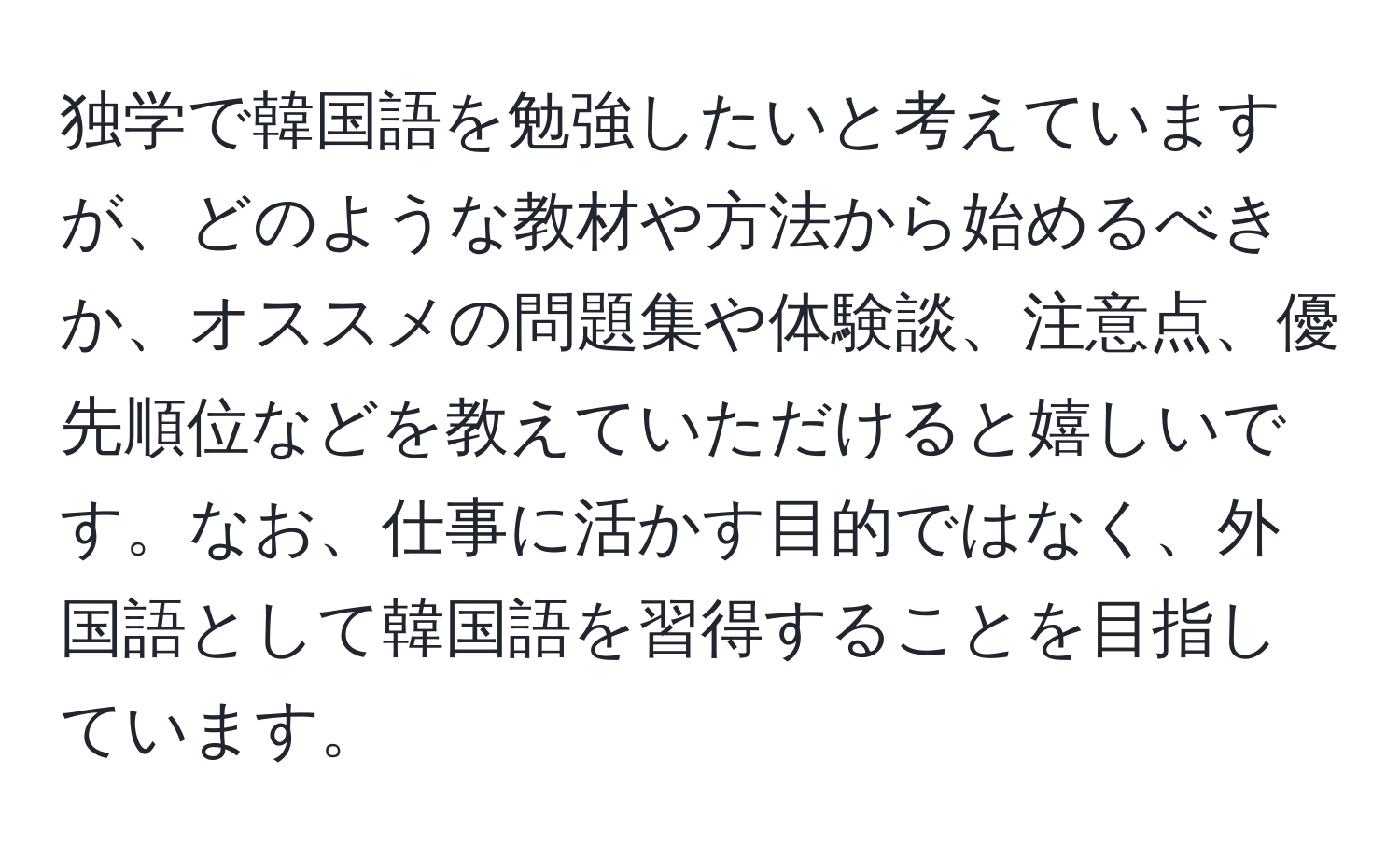 独学で韓国語を勉強したいと考えていますが、どのような教材や方法から始めるべきか、オススメの問題集や体験談、注意点、優先順位などを教えていただけると嬉しいです。なお、仕事に活かす目的ではなく、外国語として韓国語を習得することを目指しています。