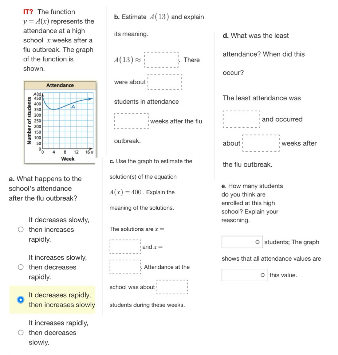 IT? The function
y=A(x) represents the b. Estimate A(13) and explain
attendance at a high its meaning. d. What was the least
school x weeks after a
flu outbreak. The graph
attendance? When did this
of the function is There
shown.
A(13)approx □
were about □
occur?
students in attendance
The least attendance was
□ weeks after the flu □ and occurred
outbreak.
about □ weeks after
c. Use the graph to estimate the the flu outbreak.
a. What happens to the solution(s) of the equation
school's attendance e. How many students
A(x)=400. Explain the
after the flu outbreak? do you think are
enrolled at this high
meaning of the solutions.
school? Explain your
It decreases slowly, reasoning.
then increases The solutions are x=
rapidly. students; The graph
□ and x=
It increases slowly, shows that all attendance values are
□
then decreases Attendance at the
□ approx
rapidly. this value.
school was about □
It decreases rapidly,
then increases slowly students during these weeks.
It increases rapidly,
then decreases
slowly.