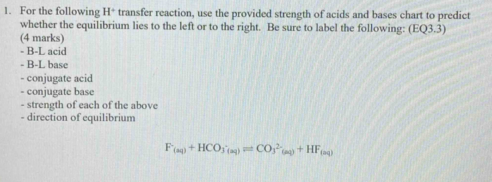 For the following H+ transfer reaction, use the provided strength of acids and bases chart to predict 
whether the equilibrium lies to the left or to the right. Be sure to label the following: (EQ3.3) 
(4 marks)
- B-L acid 
- B-L base 
- conjugate acid 
- conjugate base 
- strength of each of the above 
- direction of equilibrium
F^-_(aq)+HCO_3^(-_(aq))leftharpoons CO_3^((2-)_(aq))+HF_(aq)